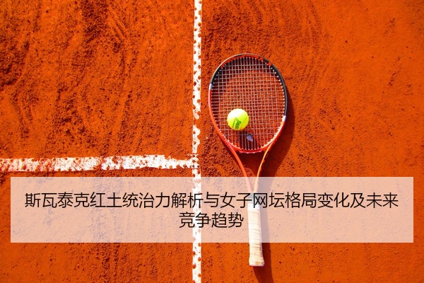 斯瓦泰克红土统治力解析与女子网坛格局变化及未来竞争趋势