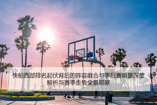 快船西部排名起伏背后的阵容磨合与季后赛前景深度解析与赛季走势全景观察