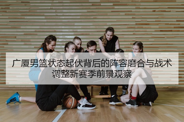 广厦男篮状态起伏背后的阵容磨合与战术调整新赛季前景观察