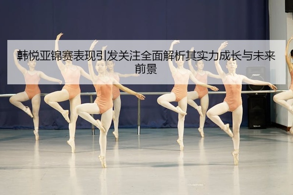 韩悦亚锦赛表现引发关注全面解析其实力成长与未来前景